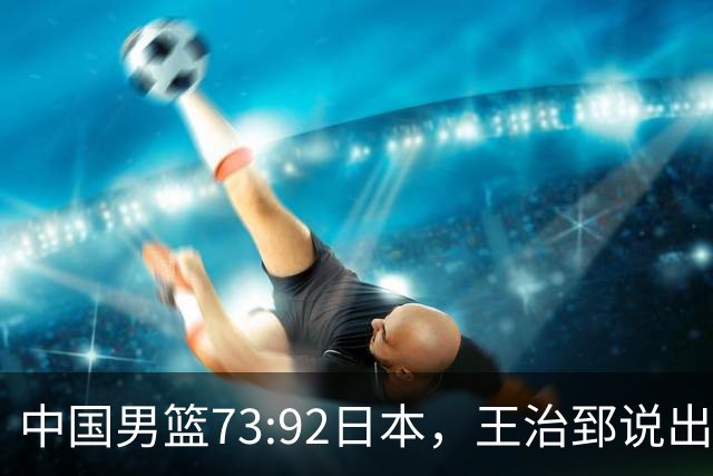 中国男篮73:92日本，王治郅说出3个输球原因，句句扎心！